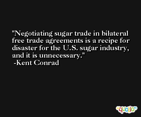 Negotiating sugar trade in bilateral free trade agreements is a recipe for disaster for the U.S. sugar industry, and it is unnecessary. -Kent Conrad