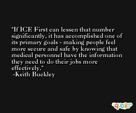 If ICE First can lessen that number significantly, it has accomplished one of its primary goals - making people feel more secure and safe by knowing that medical personnel have the information they need to do their jobs more effectively. -Keith Buckley