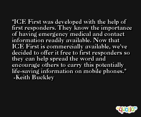 ICE First was developed with the help of first responders. They know the importance of having emergency medical and contact information readily available. Now that ICE First is commercially available, we've decided to offer it free to first responders so they can help spread the word and encourage others to carry this potentially life-saving information on mobile phones. -Keith Buckley