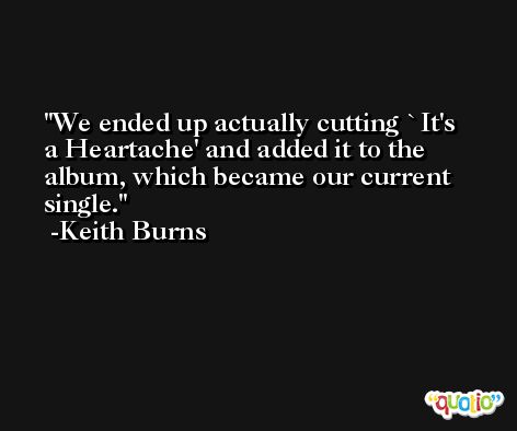 We ended up actually cutting `It's a Heartache' and added it to the album, which became our current single. -Keith Burns