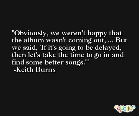 Obviously, we weren't happy that the album wasn't coming out, ... But we said, 'If it's going to be delayed, then let's take the time to go in and find some better songs.' -Keith Burns