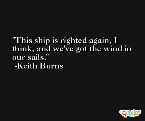 This ship is righted again, I think, and we've got the wind in our sails. -Keith Burns