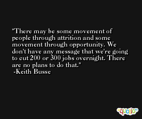 There may be some movement of people through attrition and some movement through opportunity. We don't have any message that we're going to cut 200 or 300 jobs overnight. There are no plans to do that. -Keith Busse