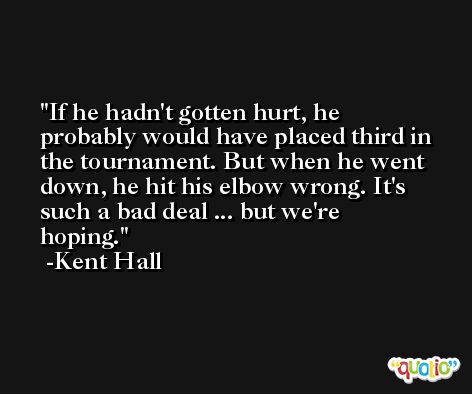 If he hadn't gotten hurt, he probably would have placed third in the tournament. But when he went down, he hit his elbow wrong. It's such a bad deal ... but we're hoping. -Kent Hall