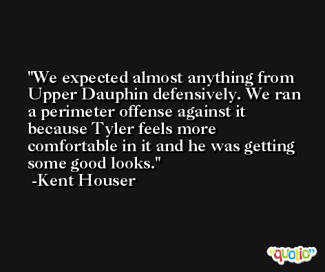 We expected almost anything from Upper Dauphin defensively. We ran a perimeter offense against it because Tyler feels more comfortable in it and he was getting some good looks. -Kent Houser