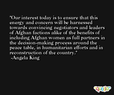 Our interest today is to ensure that this energy and concern will be harnessed towards convincing negotiators and leaders of Afghan factions alike of the benefits of including Afghan women as full partners in the decision-making process around the peace table, in humanitarian efforts and in reconstruction of the country. -Angela King