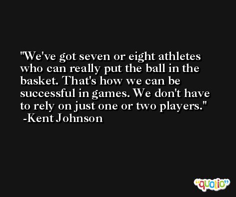 We've got seven or eight athletes who can really put the ball in the basket. That's how we can be successful in games. We don't have to rely on just one or two players. -Kent Johnson