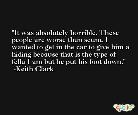 It was absolutely horrible. These people are worse than scum. I wanted to get in the car to give him a hiding because that is the type of fella I am but he put his foot down. -Keith Clark