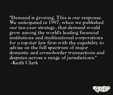 Demand is growing. This is our response. We anticipated in 1997, when we published our ten-year strategy, that demand would grow among the world's leading financial institutions and multinational corporations for a top-tier law firm with the capability to advise on the full spectrum of major domestic and cross-border transactions and disputes across a range of jurisdictions. -Keith Clark