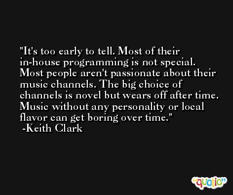 It's too early to tell. Most of their in-house programming is not special. Most people aren't passionate about their music channels. The big choice of channels is novel but wears off after time. Music without any personality or local flavor can get boring over time. -Keith Clark