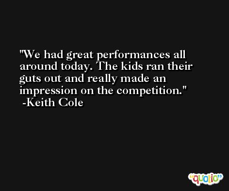 We had great performances all around today. The kids ran their guts out and really made an impression on the competition. -Keith Cole