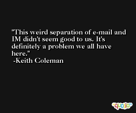This weird separation of e-mail and IM didn't seem good to us. It's definitely a problem we all have here. -Keith Coleman