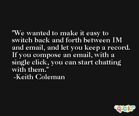 We wanted to make it easy to switch back and forth between IM and email, and let you keep a record. If you compose an email, with a single click, you can start chatting with them. -Keith Coleman