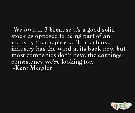 We own L-3 because it's a good solid stock as opposed to being part of an industry theme play, ... The defense industry has the wind at its back now but most companies don't have the earnings consistency we're looking for. -Kent Mergler