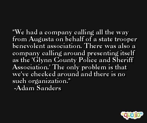 We had a company calling all the way from Augusta on behalf of a state trooper benevolent association. There was also a company calling around presenting itself as the 'Glynn County Police and Sheriff Association.' The only problem is that we've checked around and there is no such organization. -Adam Sanders