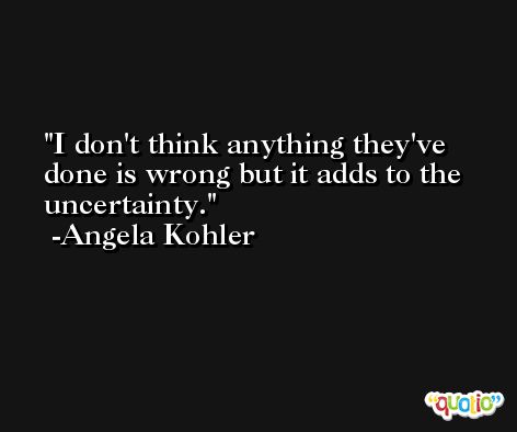 I don't think anything they've done is wrong but it adds to the uncertainty. -Angela Kohler