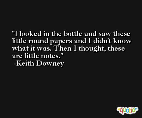 I looked in the bottle and saw these little round papers and I didn't know what it was. Then I thought, these are little notes. -Keith Downey