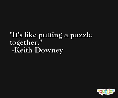 It's like putting a puzzle together. -Keith Downey