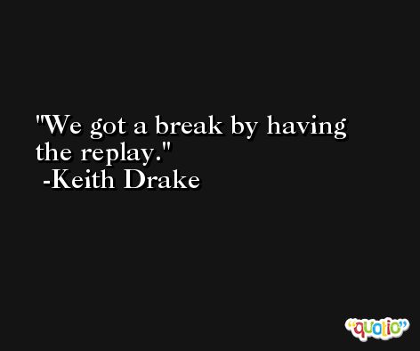 We got a break by having the replay. -Keith Drake