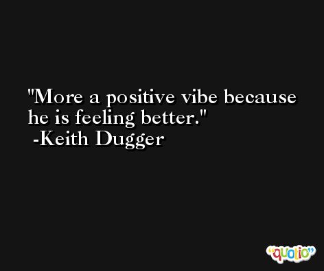 More a positive vibe because he is feeling better. -Keith Dugger