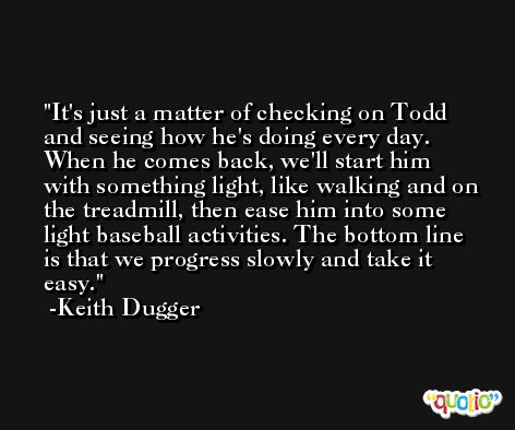It's just a matter of checking on Todd and seeing how he's doing every day. When he comes back, we'll start him with something light, like walking and on the treadmill, then ease him into some light baseball activities. The bottom line is that we progress slowly and take it easy. -Keith Dugger