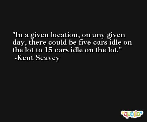 In a given location, on any given day, there could be five cars idle on the lot to 15 cars idle on the lot. -Kent Seavey