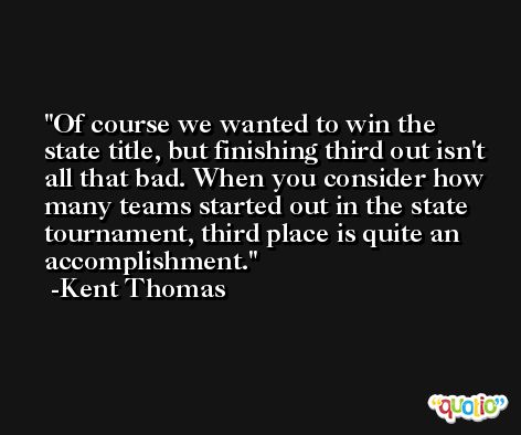 Of course we wanted to win the state title, but finishing third out isn't all that bad. When you consider how many teams started out in the state tournament, third place is quite an accomplishment. -Kent Thomas