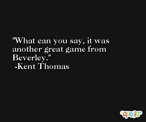 What can you say, it was another great game from Beverley. -Kent Thomas