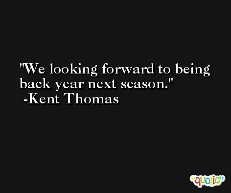 We looking forward to being back year next season. -Kent Thomas