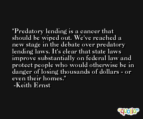 Predatory lending is a cancer that should be wiped out. We've reached a new stage in the debate over predatory lending laws. It's clear that state laws improve substantially on federal law and protect people who would otherwise be in danger of losing thousands of dollars - or even their homes. -Keith Ernst