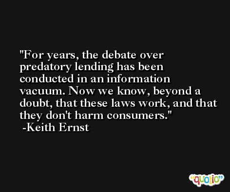 For years, the debate over predatory lending has been conducted in an information vacuum. Now we know, beyond a doubt, that these laws work, and that they don't harm consumers. -Keith Ernst