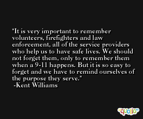 It is very important to remember volunteers, firefighters and law enforcement, all of the service providers who help us to have safe lives. We should not forget them, only to remember them when a 9-11 happens. But it is so easy to forget and we have to remind ourselves of the purpose they serve. -Kent Williams