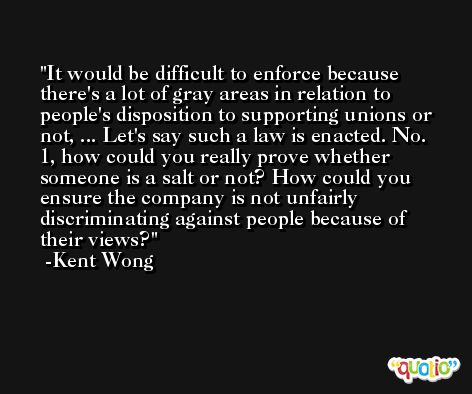 It would be difficult to enforce because there's a lot of gray areas in relation to people's disposition to supporting unions or not, ... Let's say such a law is enacted. No. 1, how could you really prove whether someone is a salt or not? How could you ensure the company is not unfairly discriminating against people because of their views? -Kent Wong