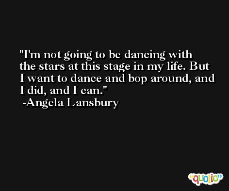 I'm not going to be dancing with the stars at this stage in my life. But I want to dance and bop around, and I did, and I can. -Angela Lansbury
