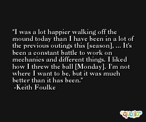 I was a lot happier walking off the mound today than I have been in a lot of the previous outings this [season], ... It's been a constant battle to work on mechanics and different things. I liked how I threw the ball [Monday]. I'm not where I want to be, but it was much better than it has been. -Keith Foulke