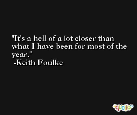 It's a hell of a lot closer than what I have been for most of the year. -Keith Foulke
