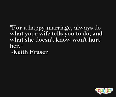 For a happy marriage, always do what your wife tells you to do, and what she doesn't know won't hurt her. -Keith Fraser