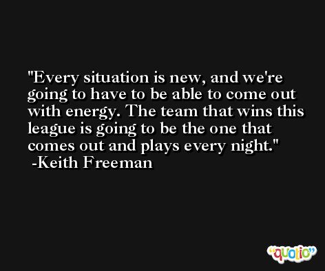 Every situation is new, and we're going to have to be able to come out with energy. The team that wins this league is going to be the one that comes out and plays every night. -Keith Freeman