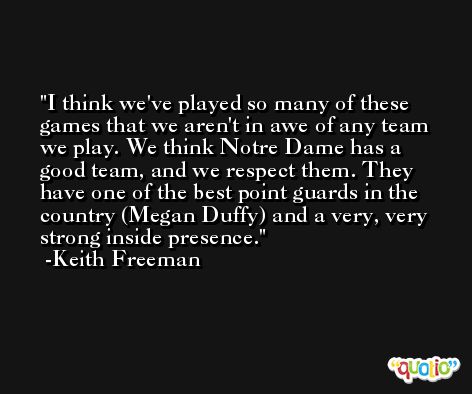 I think we've played so many of these games that we aren't in awe of any team we play. We think Notre Dame has a good team, and we respect them. They have one of the best point guards in the country (Megan Duffy) and a very, very strong inside presence. -Keith Freeman
