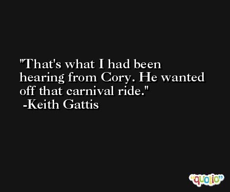That's what I had been hearing from Cory. He wanted off that carnival ride. -Keith Gattis