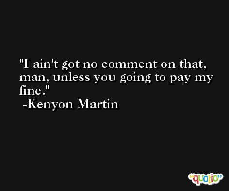 I ain't got no comment on that, man, unless you going to pay my fine. -Kenyon Martin