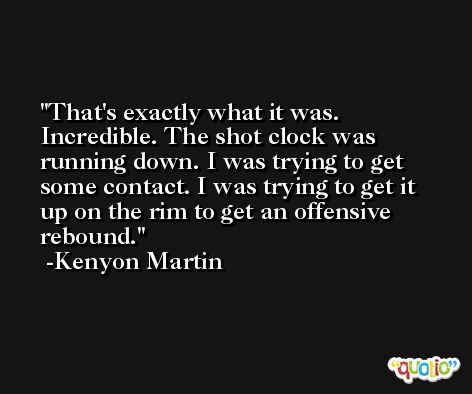 That's exactly what it was. Incredible. The shot clock was running down. I was trying to get some contact. I was trying to get it up on the rim to get an offensive rebound. -Kenyon Martin