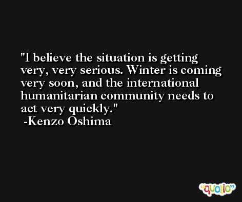 I believe the situation is getting very, very serious. Winter is coming very soon, and the international humanitarian community needs to act very quickly. -Kenzo Oshima