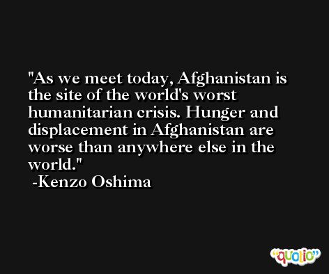 As we meet today, Afghanistan is the site of the world's worst humanitarian crisis. Hunger and displacement in Afghanistan are worse than anywhere else in the world. -Kenzo Oshima