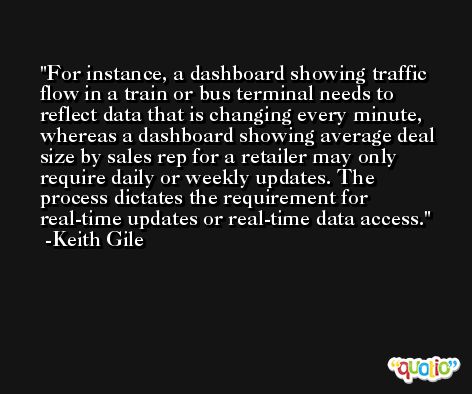 For instance, a dashboard showing traffic flow in a train or bus terminal needs to reflect data that is changing every minute, whereas a dashboard showing average deal size by sales rep for a retailer may only require daily or weekly updates. The process dictates the requirement for real-time updates or real-time data access. -Keith Gile