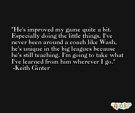 He's improved my game quite a bit. Especially doing the little things. I've never been around a coach like Wash, he's unique in the big leagues because he's still teaching. I'm going to take what I've learned from him wherever I go. -Keith Ginter