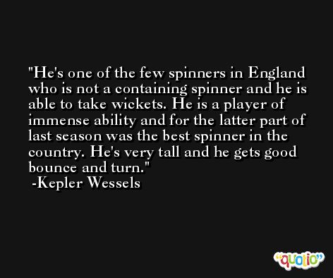 He's one of the few spinners in England who is not a containing spinner and he is able to take wickets. He is a player of immense ability and for the latter part of last season was the best spinner in the country. He's very tall and he gets good bounce and turn. -Kepler Wessels