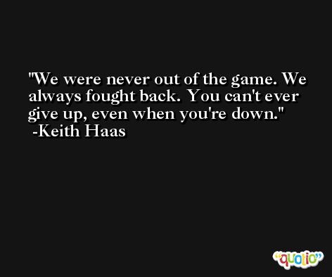 We were never out of the game. We always fought back. You can't ever give up, even when you're down. -Keith Haas