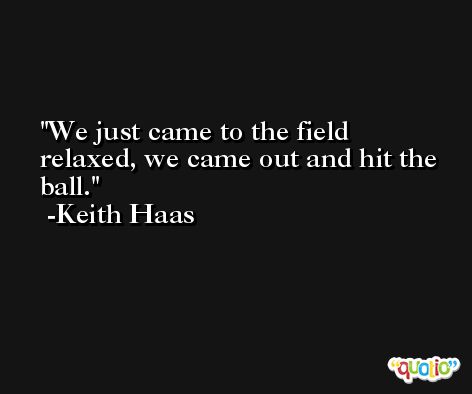 We just came to the field relaxed, we came out and hit the ball. -Keith Haas