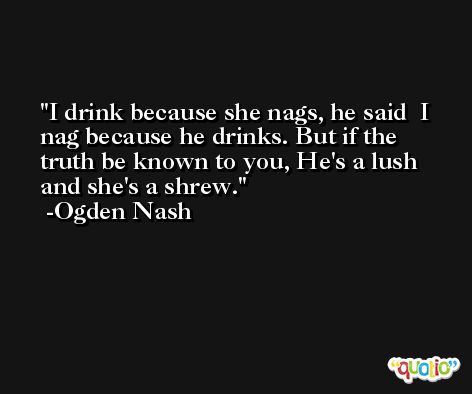 I drink because she nags, he said  I nag because he drinks. But if the truth be known to you, He's a lush and she's a shrew. -Ogden Nash